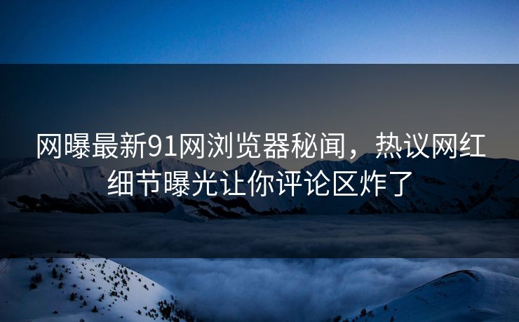 网曝最新91网浏览器秘闻，热议网红细节曝光让你评论区炸了