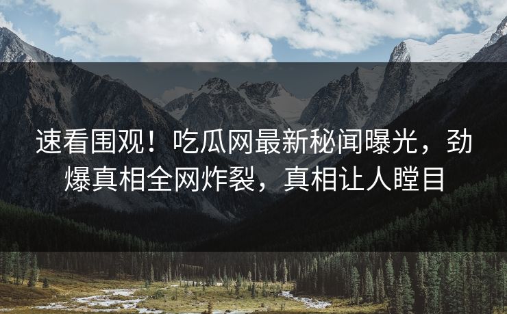 速看围观！吃瓜网最新秘闻曝光，劲爆真相全网炸裂，真相让人瞠目