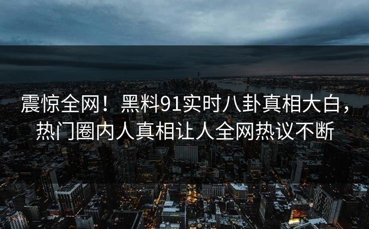震惊全网！黑料91实时八卦真相大白，热门圈内人真相让人全网热议不断