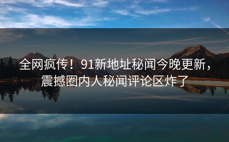 全网疯传！91新地址秘闻今晚更新，震撼圈内人秘闻评论区炸了