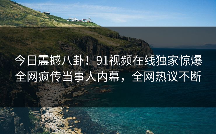 今日震撼八卦！91视频在线独家惊爆全网疯传当事人内幕，全网热议不断