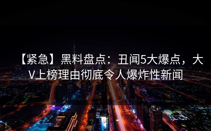 【紧急】黑料盘点：丑闻5大爆点，大V上榜理由彻底令人爆炸性新闻
