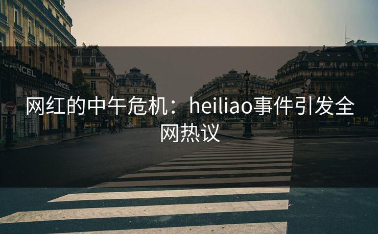 网红的中午危机：heiliao事件引发全网热议  第1张