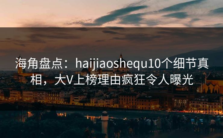 海角盘点：haijiaoshequ10个细节真相，大V上榜理由疯狂令人曝光