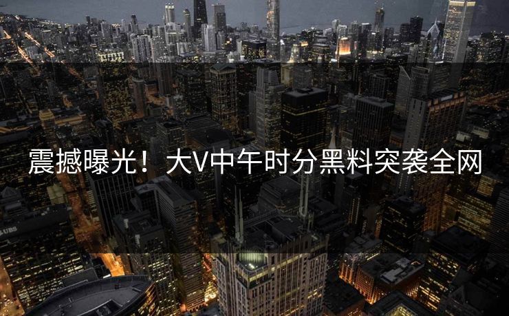 震撼曝光！大V中午时分黑料突袭全网