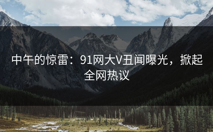 中午的惊雷：91网大V丑闻曝光，掀起全网热议