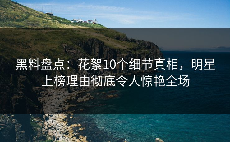 黑料盘点：花絮10个细节真相，明星上榜理由彻底令人惊艳全场