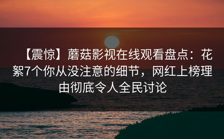 【震惊】蘑菇影视在线观看盘点：花絮7个你从没注意的细节，网红上榜理由彻底令人全民讨论