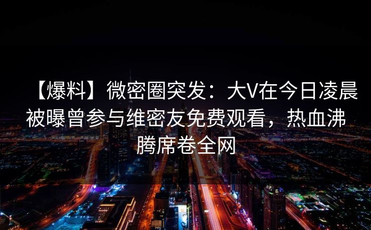 【爆料】微密圈突发：大V在今日凌晨被曝曾参与维密友免费观看，热血沸腾席卷全网
