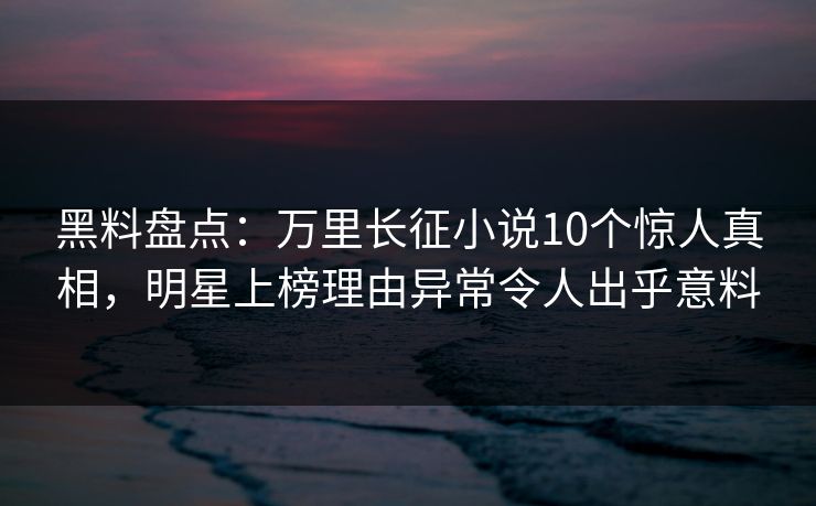 黑料盘点：万里长征小说10个惊人真相，明星上榜理由异常令人出乎意料