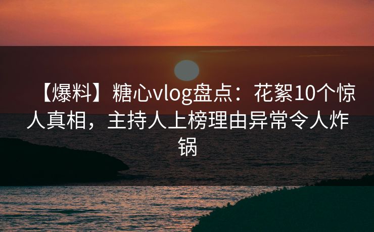 【爆料】糖心vlog盘点：花絮10个惊人真相，主持人上榜理由异常令人炸锅