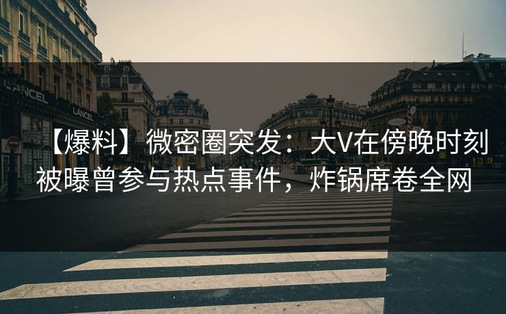 【爆料】微密圈突发：大V在傍晚时刻被曝曾参与热点事件，炸锅席卷全网
