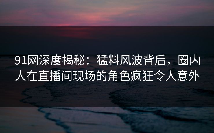 91网深度揭秘：猛料风波背后，圈内人在直播间现场的角色疯狂令人意外