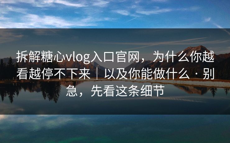 拆解糖心vlog入口官网，为什么你越看越停不下来｜以及你能做什么 · 别急，先看这条细节  第1张