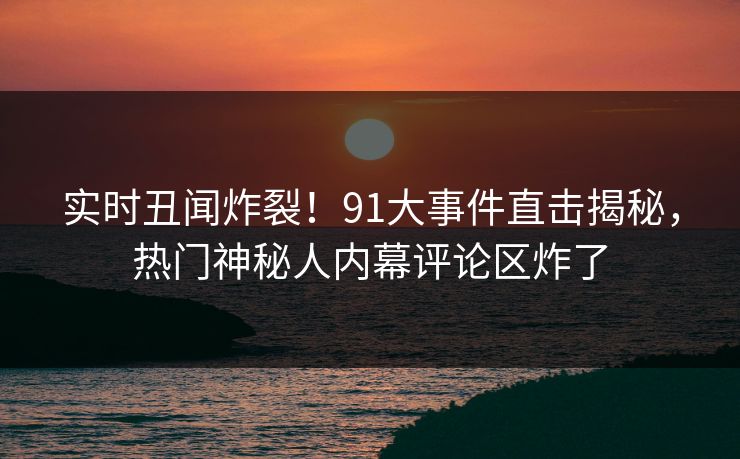 实时丑闻炸裂！91大事件直击揭秘，热门神秘人内幕评论区炸了  第1张