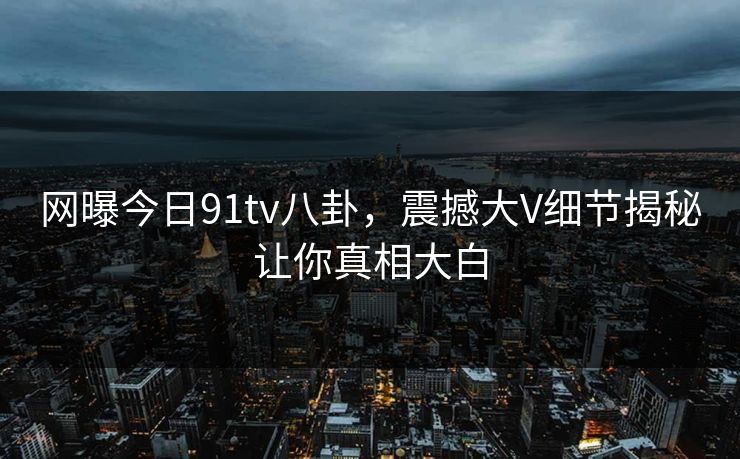 网曝今日91tv八卦，震撼大V细节揭秘让你真相大白  第1张