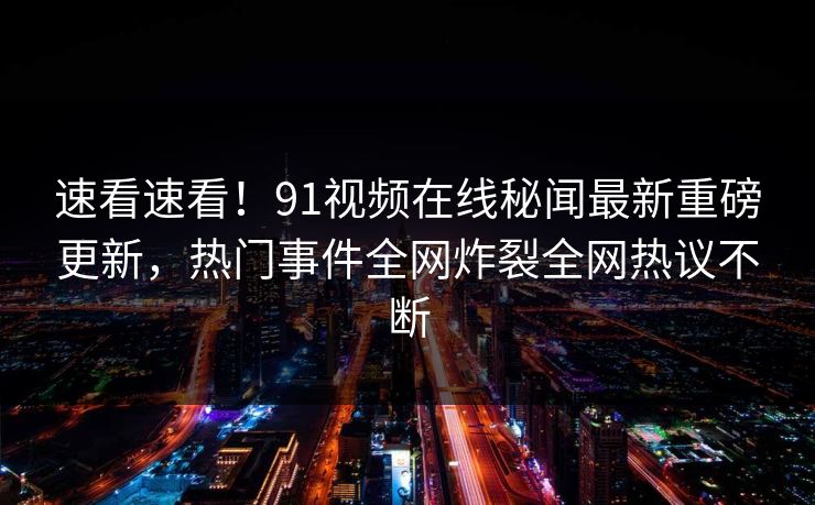 速看速看！91视频在线秘闻最新重磅更新，热门事件全网炸裂全网热议不断