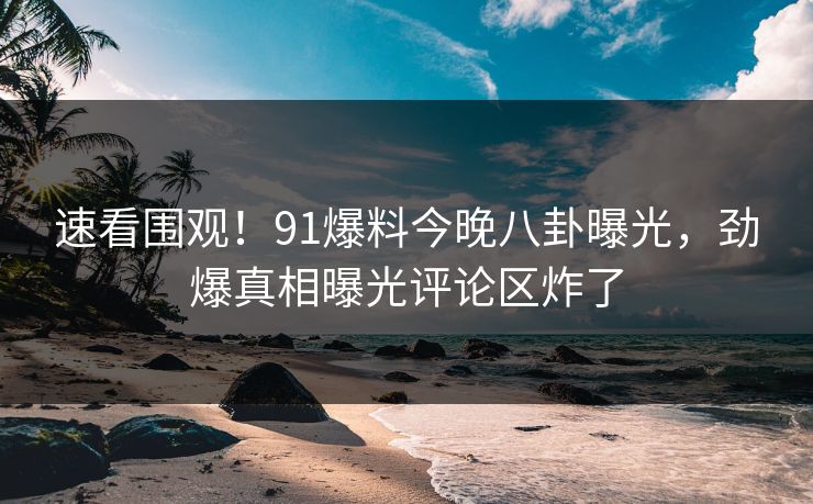 速看围观！91爆料今晚八卦曝光，劲爆真相曝光评论区炸了  第1张