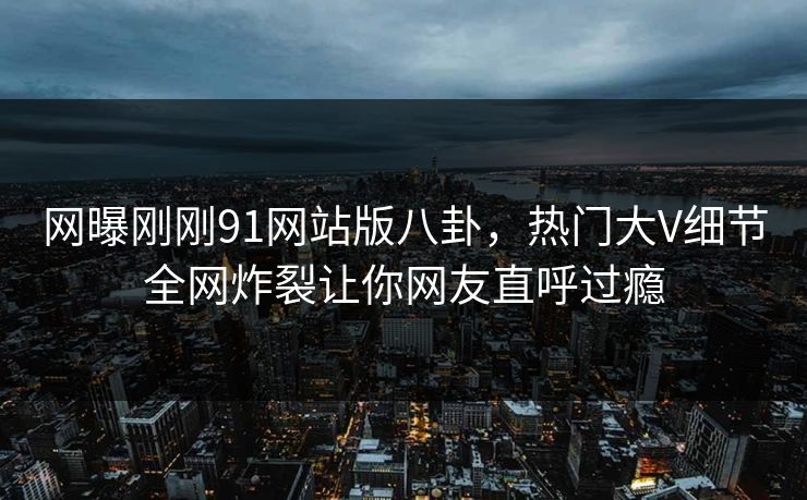 网曝刚刚91网站版八卦，热门大V细节全网炸裂让你网友直呼过瘾
