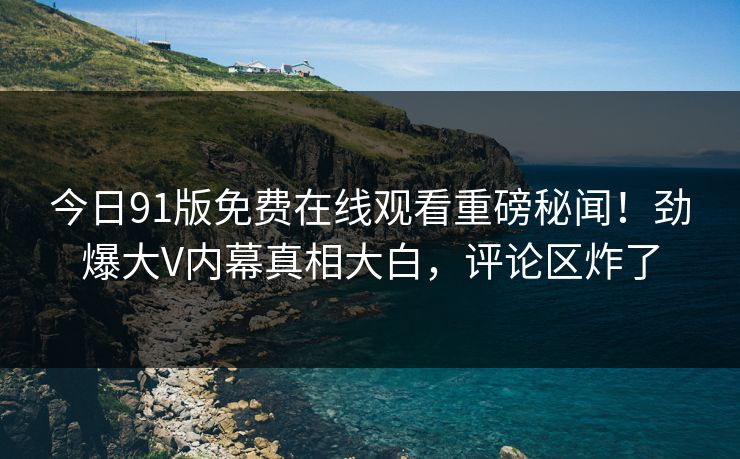 今日91版免费在线观看重磅秘闻！劲爆大V内幕真相大白，评论区炸了  第1张