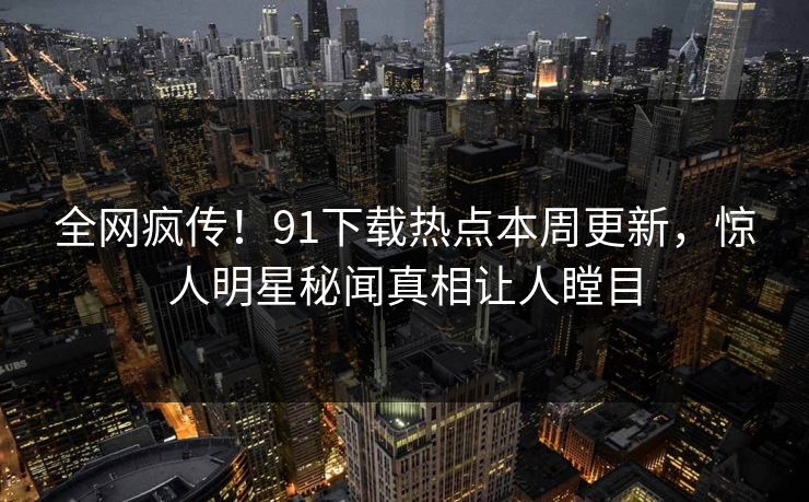 全网疯传！91下载热点本周更新，惊人明星秘闻真相让人瞠目  第1张