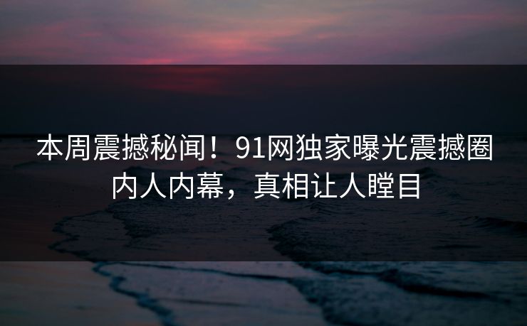 本周震撼秘闻！91网独家曝光震撼圈内人内幕，真相让人瞠目  第1张