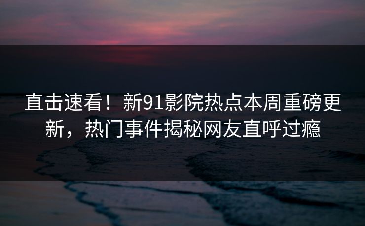 直击速看！新91影院热点本周重磅更新，热门事件揭秘网友直呼过瘾