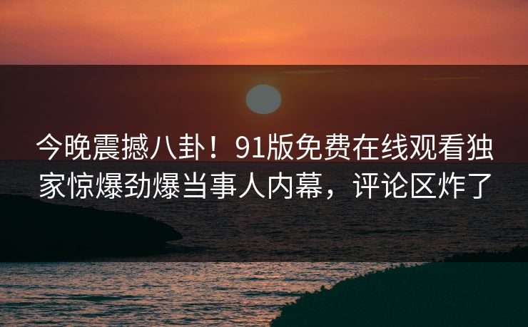 今晚震撼八卦！91版免费在线观看独家惊爆劲爆当事人内幕，评论区炸了