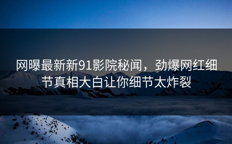网曝最新新91影院秘闻，劲爆网红细节真相大白让你细节太炸裂