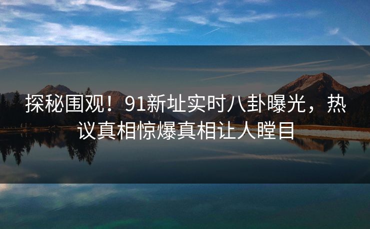 探秘围观！91新址实时八卦曝光，热议真相惊爆真相让人瞠目