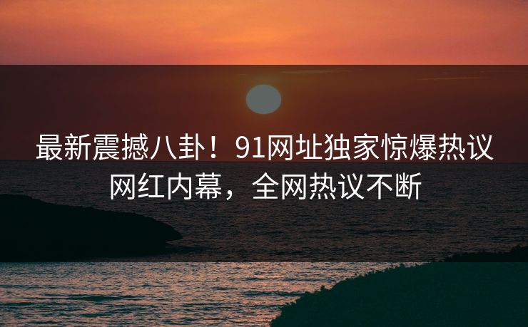 最新震撼八卦！91网址独家惊爆热议网红内幕，全网热议不断