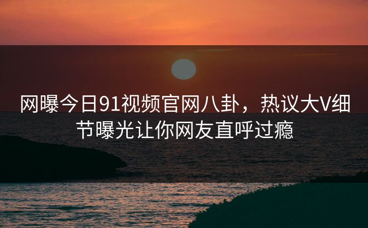 网曝今日91视频官网八卦，热议大V细节曝光让你网友直呼过瘾