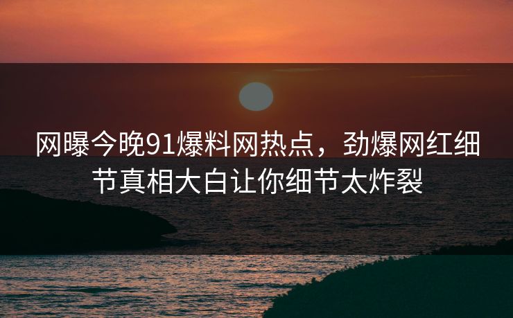 网曝今晚91爆料网热点，劲爆网红细节真相大白让你细节太炸裂