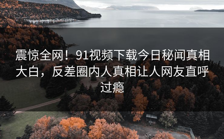 震惊全网！91视频下载今日秘闻真相大白，反差圈内人真相让人网友直呼过瘾