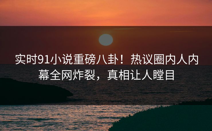 实时91小说重磅八卦！热议圈内人内幕全网炸裂，真相让人瞠目