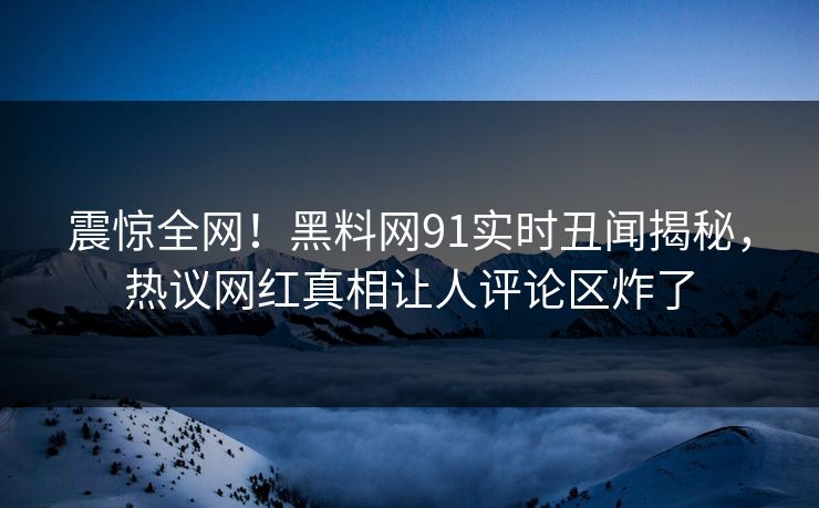 震惊全网！黑料网91实时丑闻揭秘，热议网红真相让人评论区炸了
