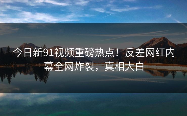 今日新91视频重磅热点！反差网红内幕全网炸裂，真相大白