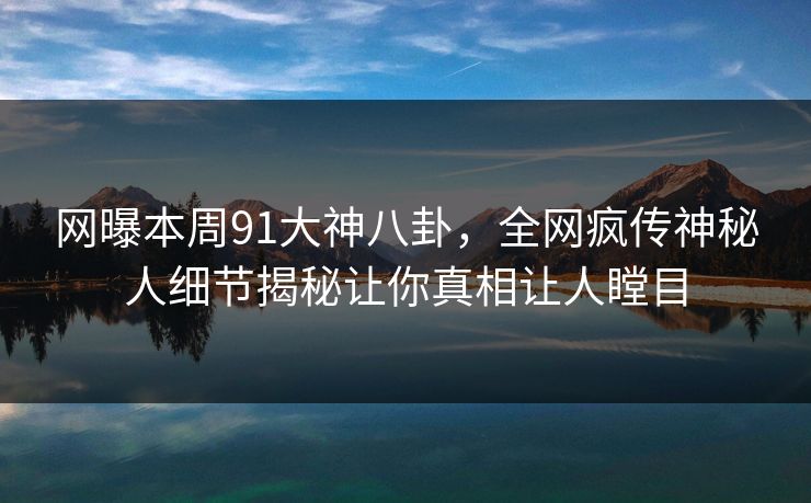 网曝本周91大神八卦，全网疯传神秘人细节揭秘让你真相让人瞠目