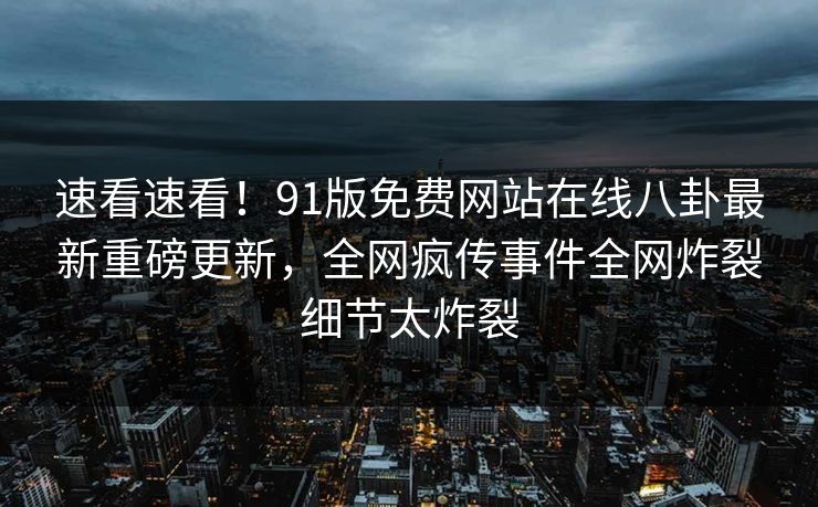 速看速看！91版免费网站在线八卦最新重磅更新，全网疯传事件全网炸裂细节太炸裂