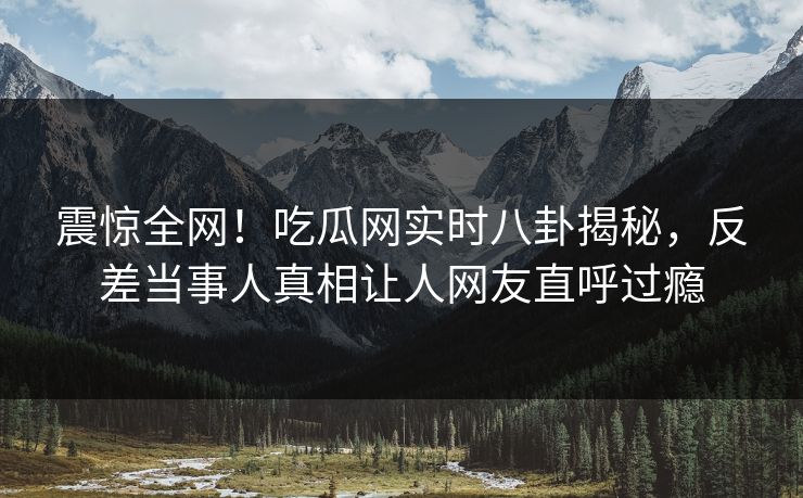 震惊全网！吃瓜网实时八卦揭秘，反差当事人真相让人网友直呼过瘾