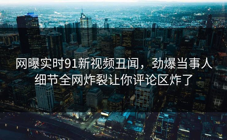 网曝实时91新视频丑闻，劲爆当事人细节全网炸裂让你评论区炸了