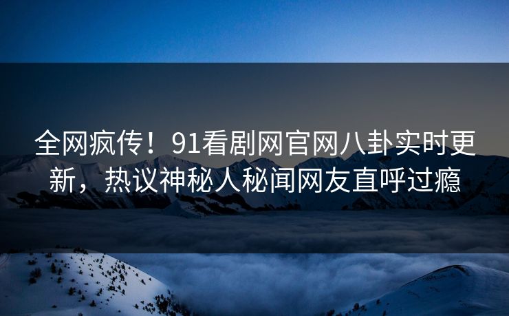 全网疯传！91看剧网官网八卦实时更新，热议神秘人秘闻网友直呼过瘾