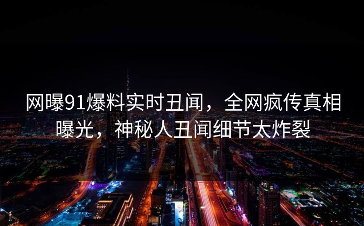 网曝91爆料实时丑闻，全网疯传真相曝光，神秘人丑闻细节太炸裂