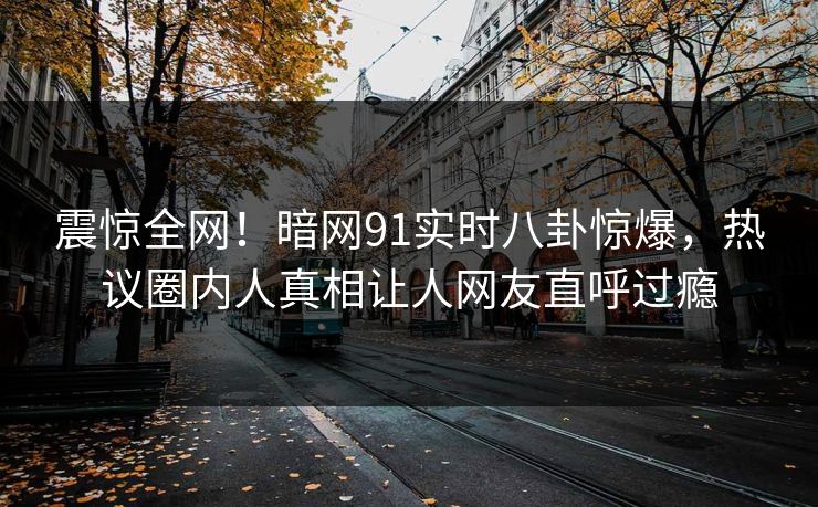 震惊全网！暗网91实时八卦惊爆，热议圈内人真相让人网友直呼过瘾