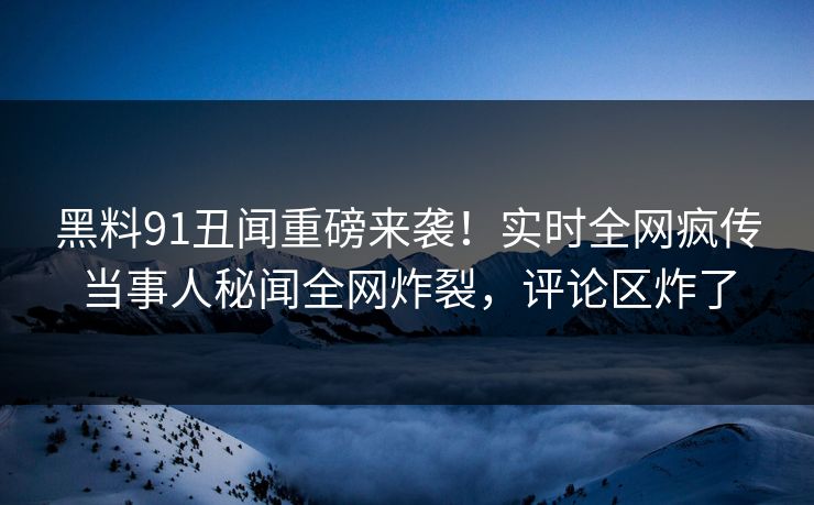 黑料91丑闻重磅来袭！实时全网疯传当事人秘闻全网炸裂，评论区炸了