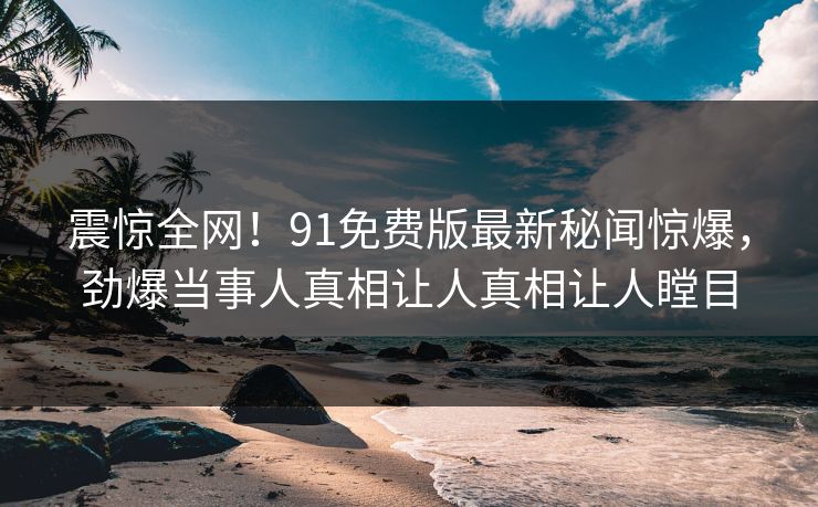 震惊全网！91免费版最新秘闻惊爆，劲爆当事人真相让人真相让人瞠目