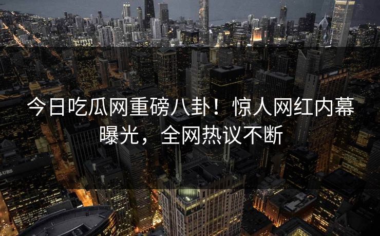 今日吃瓜网重磅八卦！惊人网红内幕曝光，全网热议不断