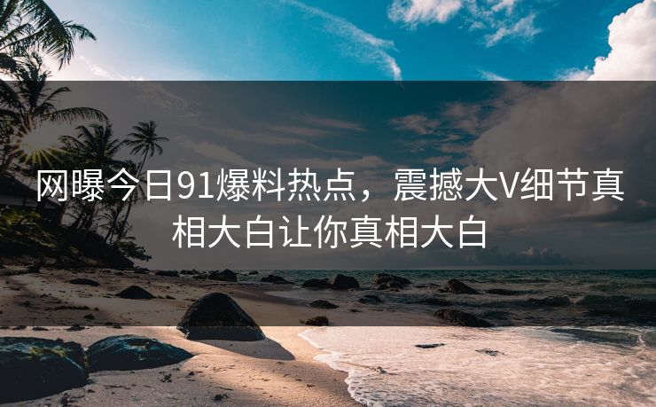网曝今日91爆料热点，震撼大V细节真相大白让你真相大白