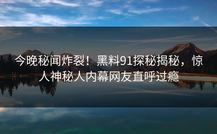 今晚秘闻炸裂！黑料91探秘揭秘，惊人神秘人内幕网友直呼过瘾