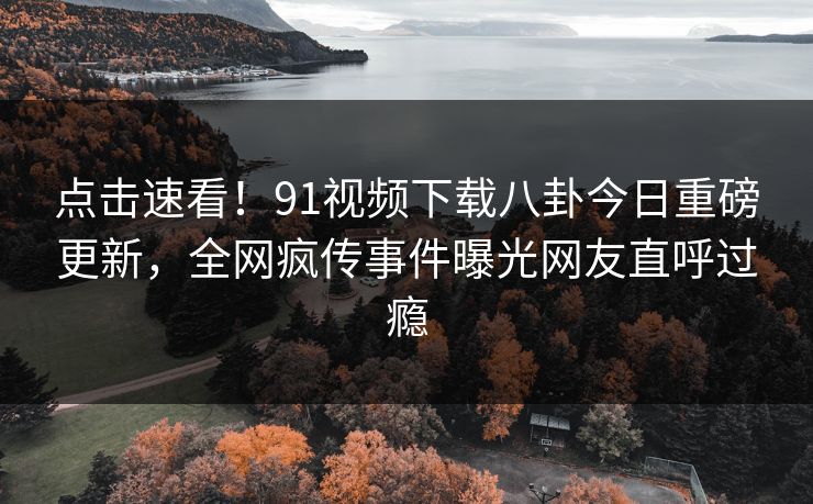 点击速看！91视频下载八卦今日重磅更新，全网疯传事件曝光网友直呼过瘾
